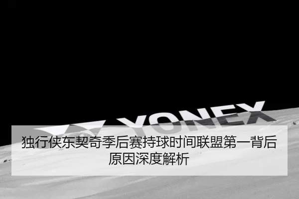 独行侠东契奇季后赛持球时间联盟第一背后原因深度解析