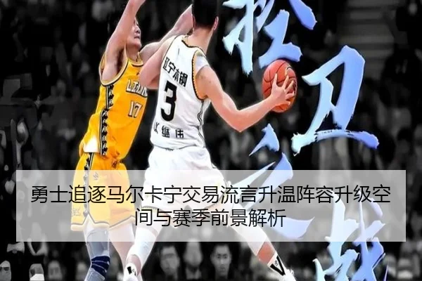 勇士追逐马尔卡宁交易流言升温阵容升级空间与赛季前景解析