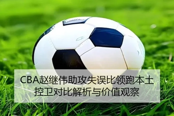 CBA赵继伟助攻失误比领跑本土控卫对比解析与价值观察